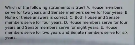 Which of the following statements is true? A. House members serve for two years and Senate members serve for four years. B. None of these answers is correct. C. Both House and Senate members serve for four years. D. House members serve for four years and Senate members serve for eight years. E. House members serve for two years and Senate members serve for six years.