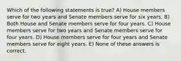 Which of the following statements is true? A) House members serve for two years and Senate members serve for six years. B) Both House and Senate members serve for four years. C) House members serve for two years and Senate members serve for four years. D) House members serve for four years and Senate members serve for eight years. E) None of these answers is correct.