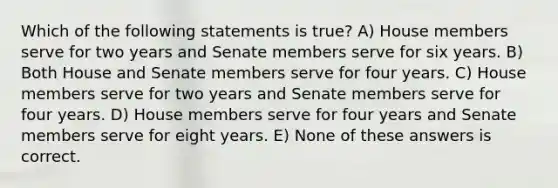 Which of the following statements is true? A) House members serve for two years and Senate members serve for six years. B) Both House and Senate members serve for four years. C) House members serve for two years and Senate members serve for four years. D) House members serve for four years and Senate members serve for eight years. E) None of these answers is correct.