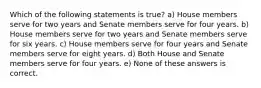 Which of the following statements is true? a) House members serve for two years and Senate members serve for four years. b) House members serve for two years and Senate members serve for six years. c) House members serve for four years and Senate members serve for eight years. d) Both House and Senate members serve for four years. e) None of these answers is correct.