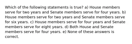 Which of the following statements is true? a) House members serve for two years and Senate members serve for four years. b) House members serve for two years and Senate members serve for six years. c) House members serve for four years and Senate members serve for eight years. d) Both House and Senate members serve for four years. e) None of these answers is correct.