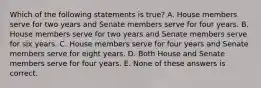 Which of the following statements is true? A. House members serve for two years and Senate members serve for four years. B. House members serve for two years and Senate members serve for six years. C. House members serve for four years and Senate members serve for eight years. D. Both House and Senate members serve for four years. E. None of these answers is correct.