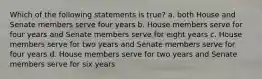 Which of the following statements is true? a. both House and Senate members serve four years b. House members serve for four years and Senate members serve for eight years c. House members serve for two years and Senate members serve for four years d. House members serve for two years and Senate members serve for six years