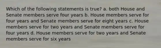 Which of the following statements is true? a. both House and Senate members serve four years b. House members serve for four years and Senate members serve for eight years c. House members serve for two years and Senate members serve for four years d. House members serve for two years and Senate members serve for six years