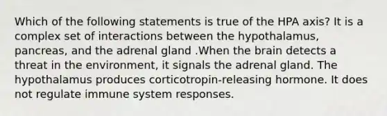 Which of the following statements is true of the HPA axis? It is a complex set of interactions between the hypothalamus, pancreas, and the adrenal gland .When the brain detects a threat in the environment, it signals the adrenal gland. The hypothalamus produces corticotropin-releasing hormone. It does not regulate immune system responses.