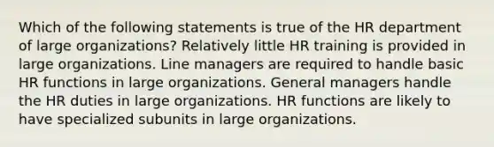 Which of the following statements is true of the HR department of large organizations? Relatively little HR training is provided in large organizations. Line managers are required to handle basic HR functions in large organizations. General managers handle the HR duties in large organizations. HR functions are likely to have specialized subunits in large organizations.