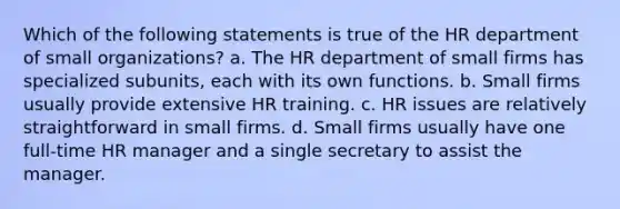 Which of the following statements is true of the HR department of small organizations? a. The HR department of small firms has specialized subunits, each with its own functions. b. Small firms usually provide extensive HR training. c. HR issues are relatively straightforward in small firms. d. Small firms usually have one full-time HR manager and a single secretary to assist the manager.