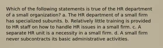 Which of the following statements is true of the HR department of a small organization? a. The HR department of a small firm has specialized subunits. b. Relatively little training is provided to HR staff on how to handle HR issues in a small firm. c. A separate HR unit is a necessity in a small firm. d. A small firm never subcontracts its basic administrative activities.