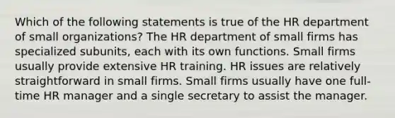 Which of the following statements is true of the HR department of small organizations? The HR department of small firms has specialized subunits, each with its own functions. Small firms usually provide extensive HR training. HR issues are relatively straightforward in small firms. Small firms usually have one full-time HR manager and a single secretary to assist the manager.