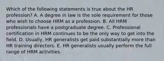 Which of the following statements is true about the HR profession? A. A degree in law is the sole requirement for those who wish to choose HRM as a profession. B. All HRM professionals have a postgraduate degree. C. Professional certification in HRM continues to be the only way to get into the field. D. Usually, HR generalists get paid substantially more than HR training directors. E. HR generalists usually perform the full range of HRM activities.