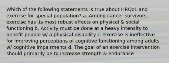 Which of the following statements is true about HRQoL and exercise for special population? a. Among cancer survivors, exercise has its most robust effects on physical & social functioning b. Activity must be done at a heavy intensity to benefit people w/ a physical disability c. Exercise is ineffective for improving perceptions of cognitive functioning among adults w/ cognitive impairments d. The goal of an exercise intervention should primarily be to increase strength & endurance