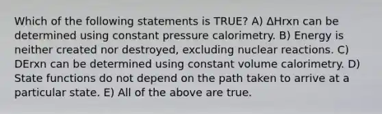 Which of the following statements is TRUE? A) ΔHrxn can be determined using constant pressure calorimetry. B) Energy is neither created nor destroyed, excluding nuclear reactions. C) DErxn can be determined using constant volume calorimetry. D) State functions do not depend on the path taken to arrive at a particular state. E) All of the above are true.