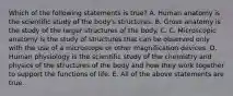 Which of the following statements is true? A. Human anatomy is the scientific study of the body's structures. B. Gross anatomy is the study of the larger structures of the body. C. C. Microscopic anatomy is the study of structures that can be observed only with the use of a microscope or other magnification devices. D. Human physiology is the scientific study of the chemistry and physics of the structures of the body and how they work together to support the functions of life. E. All of the above statements are true.