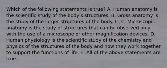 Which of the following statements is true? A. Human anatomy is the scientific study of the body's structures. B. Gross anatomy is the study of the larger structures of the body. C. C. Microscopic anatomy is the study of structures that can be observed only with the use of a microscope or other magnification devices. D. Human physiology is the scientific study of the chemistry and physics of the structures of the body and how they work together to support the functions of life. E. All of the above statements are true.