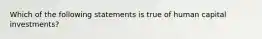 Which of the following statements is true of human capital investments?