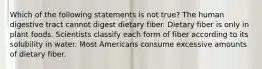 Which of the following statements is not true? The human digestive tract cannot digest dietary fiber. Dietary fiber is only in plant foods. Scientists classify each form of fiber according to its solubility in water. Most Americans consume excessive amounts of dietary fiber.