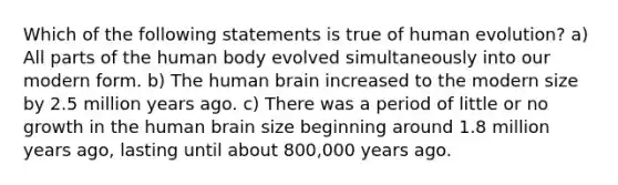 Which of the following statements is true of human evolution? a) All parts of the human body evolved simultaneously into our modern form. b) The human brain increased to the modern size by 2.5 million years ago. c) There was a period of little or no growth in the human brain size beginning around 1.8 million years ago, lasting until about 800,000 years ago.