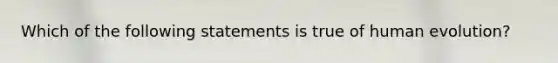 Which of the following statements is true of human evolution?