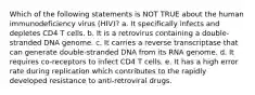 Which of the following statements is NOT TRUE about the human immunodeficiency virus (HIV)? a. It specifically infects and depletes CD4 T cells. b. It is a retrovirus containing a double-stranded DNA genome. c. It carries a reverse transcriptase that can generate double-stranded DNA from its RNA genome. d. It requires co-receptors to infect CD4 T cells. e. It has a high error rate during replication which contributes to the rapidly developed resistance to anti-retroviral drugs.