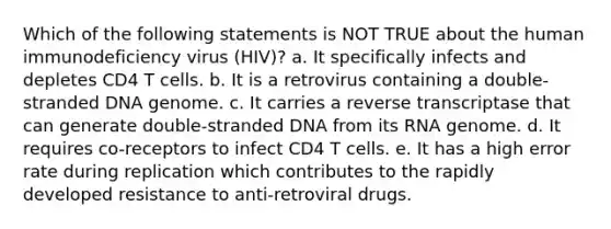 Which of the following statements is NOT TRUE about the human immunodeficiency virus (HIV)? a. It specifically infects and depletes CD4 T cells. b. It is a retrovirus containing a double-stranded DNA genome. c. It carries a reverse transcriptase that can generate double-stranded DNA from its RNA genome. d. It requires co-receptors to infect CD4 T cells. e. It has a high error rate during replication which contributes to the rapidly developed resistance to anti-retroviral drugs.