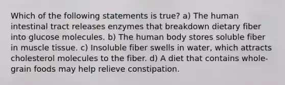 Which of the following statements is true? a) The human intestinal tract releases enzymes that breakdown dietary fiber into glucose molecules. b) The human body stores soluble fiber in muscle tissue. c) Insoluble fiber swells in water, which attracts cholesterol molecules to the fiber. d) A diet that contains whole-grain foods may help relieve constipation.