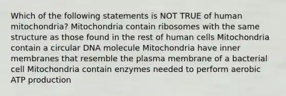 Which of the following statements is NOT TRUE of human mitochondria? Mitochondria contain ribosomes with the same structure as those found in the rest of human cells Mitochondria contain a circular DNA molecule Mitochondria have inner membranes that resemble the plasma membrane of a bacterial cell Mitochondria contain enzymes needed to perform aerobic ATP production