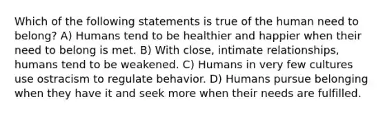 Which of the following statements is true of the human need to belong? A) Humans tend to be healthier and happier when their need to belong is met. B) With close, intimate relationships, humans tend to be weakened. C) Humans in very few cultures use ostracism to regulate behavior. D) Humans pursue belonging when they have it and seek more when their needs are fulfilled.