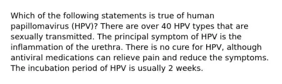 Which of the following statements is true of human papillomavirus (HPV)? There are over 40 HPV types that are sexually transmitted. The principal symptom of HPV is the inflammation of the urethra. There is no cure for HPV, although antiviral medications can relieve pain and reduce the symptoms. The incubation period of HPV is usually 2 weeks.