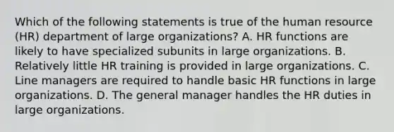 Which of the following statements is true of the human resource (HR) department of large organizations? A. HR functions are likely to have specialized subunits in large organizations. B. Relatively little HR training is provided in large organizations. C. Line managers are required to handle basic HR functions in large organizations. D. The general manager handles the HR duties in large organizations.