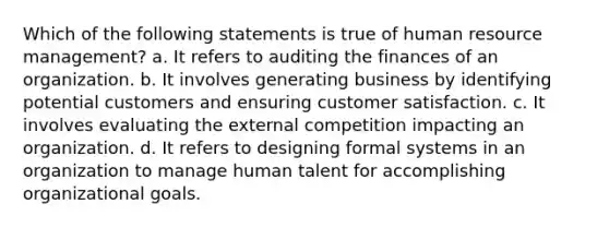 Which of the following statements is true of human resource management? a. It refers to auditing the finances of an organization. b. It involves generating business by identifying potential customers and ensuring customer satisfaction. c. It involves evaluating the external competition impacting an organization. d. It refers to designing formal systems in an organization to manage human talent for accomplishing organizational goals.