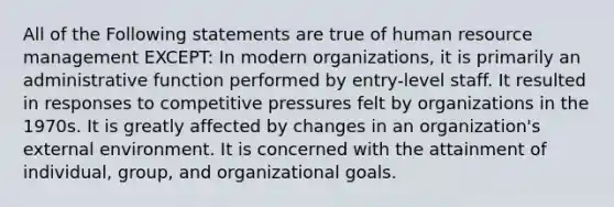 All of the Following statements are true of human resource management EXCEPT: In modern organizations, it is primarily an administrative function performed by entry-level staff. It resulted in responses to competitive pressures felt by organizations in the 1970s. It is greatly affected by changes in an organization's external environment. It is concerned with the attainment of individual, group, and organizational goals.