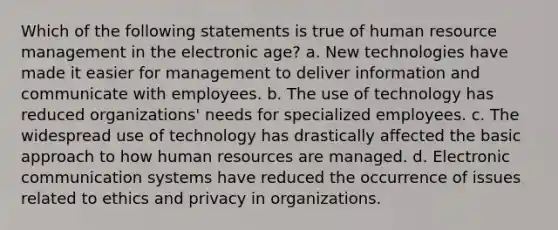 Which of the following statements is true of human resource management in the electronic age? a. New technologies have made it easier for management to deliver information and communicate with employees. b. The use of technology has reduced organizations' needs for specialized employees. c. The widespread use of technology has drastically affected the basic approach to how human resources are managed. d. Electronic communication systems have reduced the occurrence of issues related to ethics and privacy in organizations.