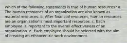 Which of the following statements is true of human resources? a. The human resources of an organization are also known as material resources. b. After financial resources, human resources are an organization's most important resources. c. Each employee is important to the overall effectiveness of an organization. d. Each employee should be selected with the aim of creating an ethnocentric work environment.