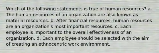 Which of the following statements is true of human resources? a. The human resources of an organization are also known as material resources. b. After financial resources, human resources are an organization's most important resources. c. Each employee is important to the overall effectiveness of an organization. d. Each employee should be selected with the aim of creating an ethnocentric work environment.