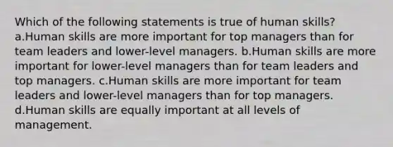 Which of the following statements is true of human skills? a.Human skills are more important for top managers than for team leaders and lower-level managers. b.Human skills are more important for lower-level managers than for team leaders and top managers. c.Human skills are more important for team leaders and lower-level managers than for top managers. d.Human skills are equally important at all levels of management.