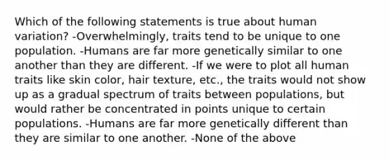 Which of the following statements is true about human variation? -Overwhelmingly, traits tend to be unique to one population. -Humans are far more genetically similar to one another than they are different. -If we were to plot all human traits like skin color, hair texture, etc., the traits would not show up as a gradual spectrum of traits between populations, but would rather be concentrated in points unique to certain populations. -Humans are far more genetically different than they are similar to one another. -None of the above