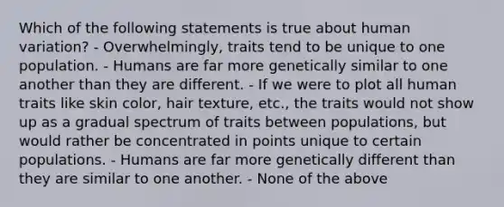 Which of the following statements is true about human variation? - Overwhelmingly, traits tend to be unique to one population. - Humans are far more genetically similar to one another than they are different. - If we were to plot all human traits like skin color, hair texture, etc., the traits would not show up as a gradual spectrum of traits between populations, but would rather be concentrated in points unique to certain populations. - Humans are far more genetically different than they are similar to one another. - None of the above