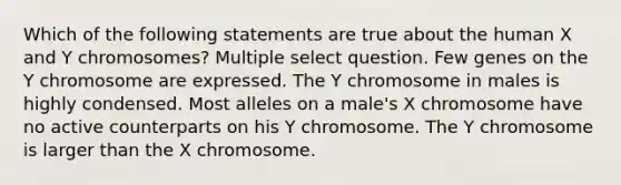 Which of the following statements are true about the human X and Y chromosomes? Multiple select question. Few genes on the Y chromosome are expressed. The Y chromosome in males is highly condensed. Most alleles on a male's X chromosome have no active counterparts on his Y chromosome. The Y chromosome is larger than the X chromosome.