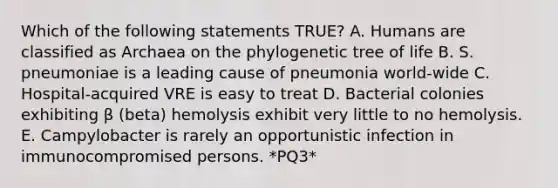 Which of the following statements TRUE? A. Humans are classified as Archaea on the phylogenetic tree of life B. S. pneumoniae is a leading cause of pneumonia world-wide C. Hospital-acquired VRE is easy to treat D. Bacterial colonies exhibiting β (beta) hemolysis exhibit very little to no hemolysis. E. Campylobacter is rarely an opportunistic infection in immunocompromised persons. *PQ3*