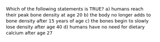 Which of the following statements is TRUE? a) humans reach their peak bone density at age 20 b) the body no longer adds to bone density after 15 years of age c) the bones begin to slowly lose density after age 40 d) humans have no need for dietary calcium after age 27