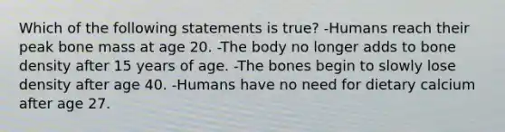 Which of the following statements is true? -Humans reach their peak bone mass at age 20. -The body no longer adds to bone density after 15 years of age. -The bones begin to slowly lose density after age 40. -Humans have no need for dietary calcium after age 27.