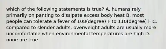 which of the following statements is true? A. humans rely primarily on panting to dissipate excess body heat B. most people can tolerate a fever of 108(degree) F to 110(degree) F C. compared to slender adults, overweight adults are usually more uncomfortable when environmental temperatures are high D. none are true