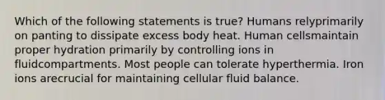 Which of the following statements is true? Humans relyprimarily on panting to dissipate excess body heat. Human cellsmaintain proper hydration primarily by controlling ions in fluidcompartments. Most people can tolerate hyperthermia. Iron ions arecrucial for maintaining cellular fluid balance.