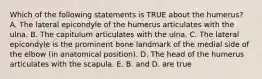 Which of the following statements is TRUE about the humerus? A. The lateral epicondyle of the humerus articulates with the ulna. B. The capitulum articulates with the ulna. C. The lateral epicondyle is the prominent bone landmark of the medial side of the elbow (in anatomical position). D. The head of the humerus articulates with the scapula. E. B. and D. are true