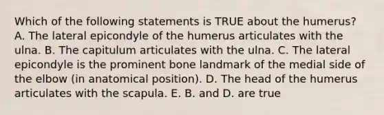 Which of the following statements is TRUE about the humerus? A. The lateral epicondyle of the humerus articulates with the ulna. B. The capitulum articulates with the ulna. C. The lateral epicondyle is the prominent bone landmark of the medial side of the elbow (in anatomical position). D. The head of the humerus articulates with the scapula. E. B. and D. are true