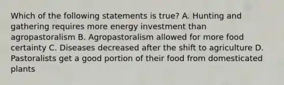 Which of the following statements is true? A. Hunting and gathering requires more energy investment than agropastoralism B. Agropastoralism allowed for more food certainty C. Diseases decreased after the shift to agriculture D. Pastoralists get a good portion of their food from domesticated plants