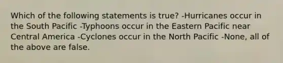 Which of the following statements is true? -Hurricanes occur in the South Pacific -Typhoons occur in the Eastern Pacific near Central America -Cyclones occur in the North Pacific -None, all of the above are false.