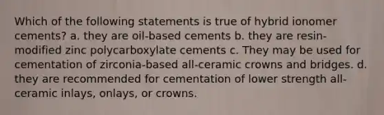 Which of the following statements is true of hybrid ionomer cements? a. they are oil-based cements b. they are resin-modified zinc polycarboxylate cements c. They may be used for cementation of zirconia-based all-ceramic crowns and bridges. d. they are recommended for cementation of lower strength all-ceramic inlays, onlays, or crowns.