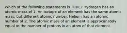 Which of the following statements is TRUE? Hydrogen has an atomic mass of 1. An isotope of an element has the same atomic mass, but different atomic number. Helium has an atomic number of 2. The atomic mass of an element is approximately equal to the number of protons in an atom of that element.