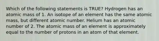 Which of the following statements is TRUE? Hydrogen has an atomic mass of 1. An isotope of an element has the same atomic mass, but different atomic number. Helium has an atomic number of 2. The atomic mass of an element is approximately equal to the number of protons in an atom of that element.